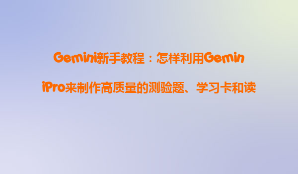 Gemini新手教程：怎样利用GeminiPro来制作高质量的测验题、学习卡和读书攻略？