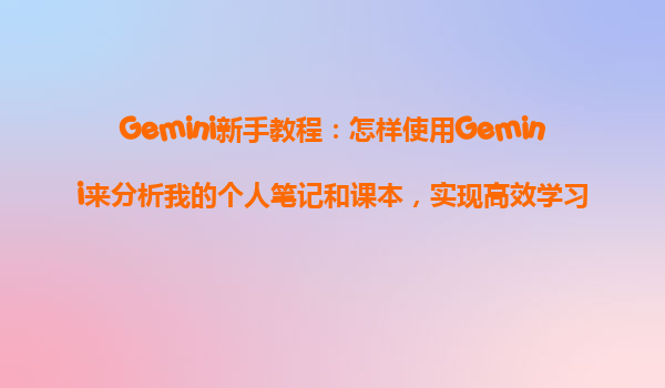 Gemini新手教程：怎样使用Gemini来分析我的个人笔记和课本，实现高效学习？