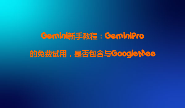 Gemini新手教程：GeminiPro的免费试用，是否包含与GoogleMeet的深度集成功能？