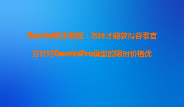 Gemini新手教程：怎样才能获得谷歌官方针对GeminiPro模型的限时价格优惠？
