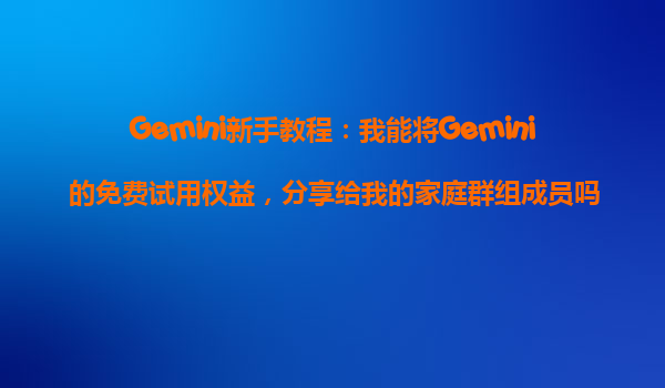 Gemini新手教程：我能将Gemini的免费试用权益，分享给我的家庭群组成员吗？