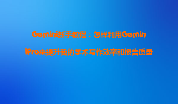 Gemini新手教程：怎样利用GeminiPro来提升我的学术写作效率和报告质量？