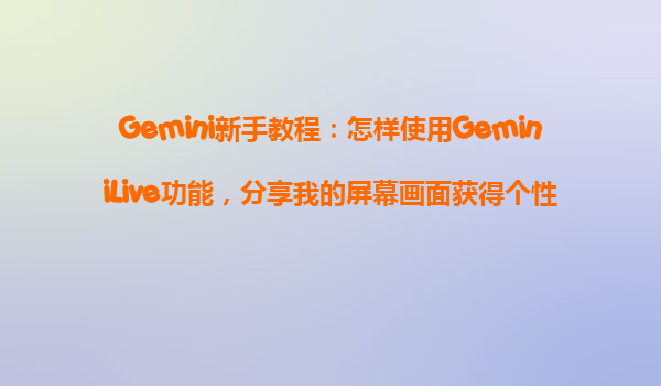 Gemini新手教程：怎样使用GeminiLive功能，分享我的屏幕画面获得个性化协助？