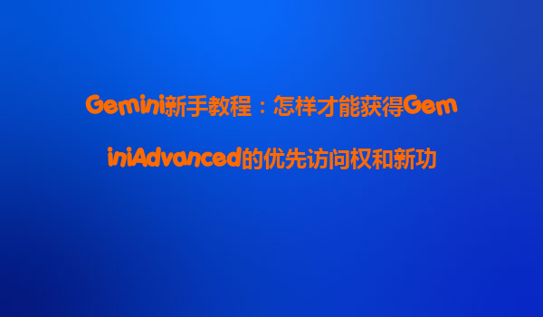 Gemini新手教程：怎样才能获得GeminiAdvanced的优先访问权和新功能抢先体验？