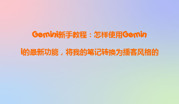 Gemini新手教程：怎样使用Gemini的最新功能，将我的笔记转换为播客风格的语音摘要？