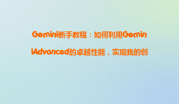 Gemini新手教程：如何利用GeminiAdvanced的卓越性能，实现我的创意构想？