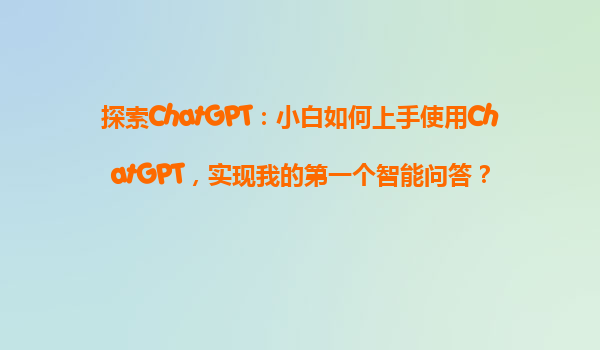 探索ChatGPT：小白如何上手使用ChatGPT，实现我的第一个智能问答？