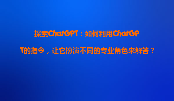 探索ChatGPT：如何利用ChatGPT的指令，让它扮演不同的专业角色来解答？