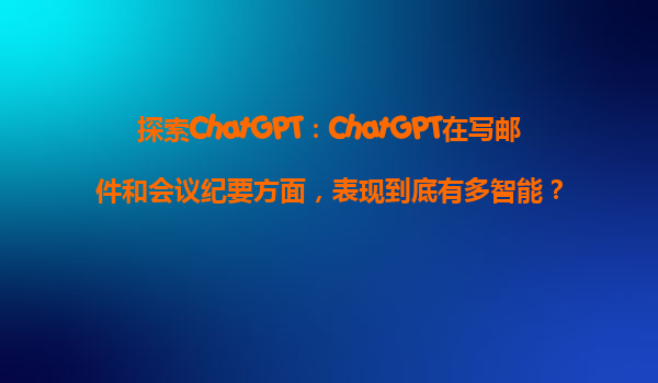 探索ChatGPT：ChatGPT在写邮件和会议纪要方面，表现到底有多智能？