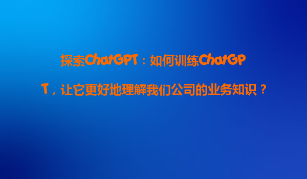 探索ChatGPT：如何训练ChatGPT，让它更好地理解我们公司的业务知识？