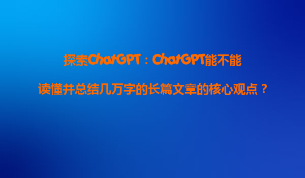 探索ChatGPT：ChatGPT能不能读懂并总结几万字的长篇文章的核心观点？