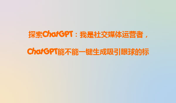 探索ChatGPT：我是社交媒体运营者，ChatGPT能不能一键生成吸引眼球的标题和文案？