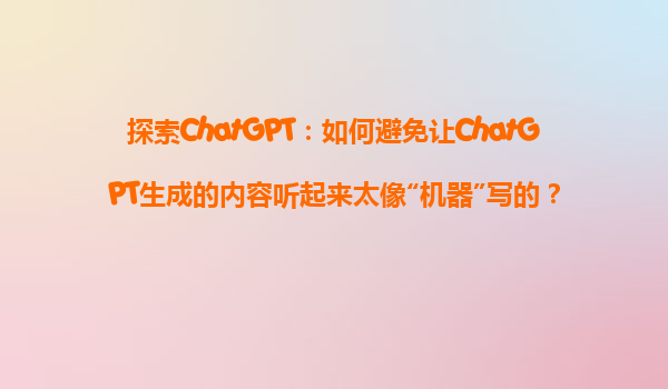 探索ChatGPT：如何避免让ChatGPT生成的内容听起来太像“机器”写的？