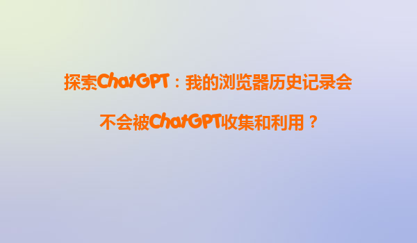 探索ChatGPT：我的浏览器历史记录会不会被ChatGPT收集和利用？