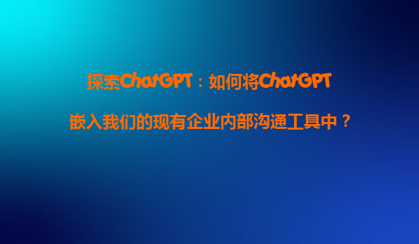 探索ChatGPT：如何将ChatGPT嵌入我们的现有企业内部沟通工具中？