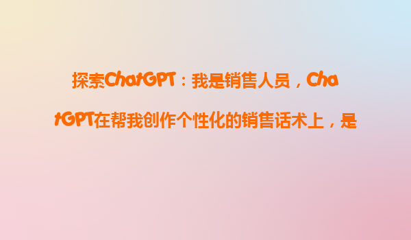 探索ChatGPT：我是销售人员，ChatGPT在帮我创作个性化的销售话术上，是不是一把好手？