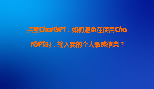 探索ChatGPT：如何避免在使用ChatGPT时，输入我的个人敏感信息？