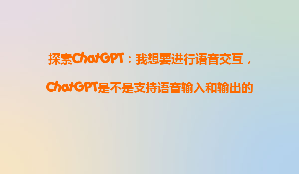 探索ChatGPT：我想要进行语音交互，ChatGPT是不是支持语音输入和输出的？