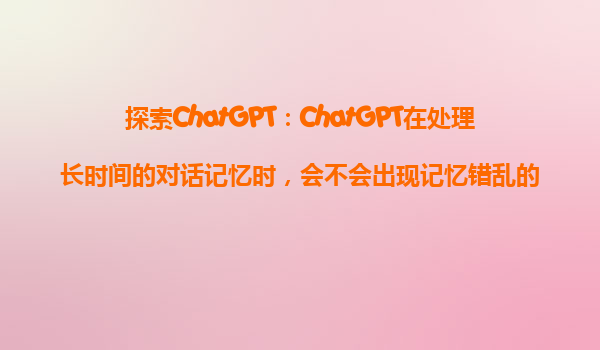 探索ChatGPT：ChatGPT在处理长时间的对话记忆时，会不会出现记忆错乱的情况？
