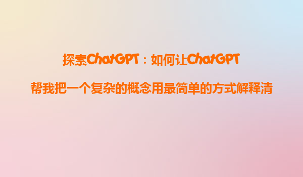 探索ChatGPT：如何让ChatGPT帮我把一个复杂的概念用最简单的方式解释清楚？