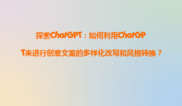 探索ChatGPT：如何利用ChatGPT来进行创意文案的多样化改写和风格转换？