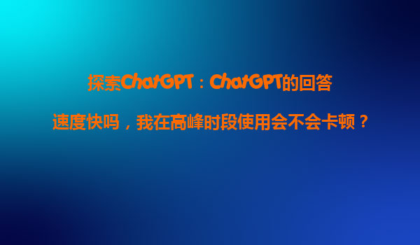 探索ChatGPT：ChatGPT的回答速度快吗，我在高峰时段使用会不会卡顿？