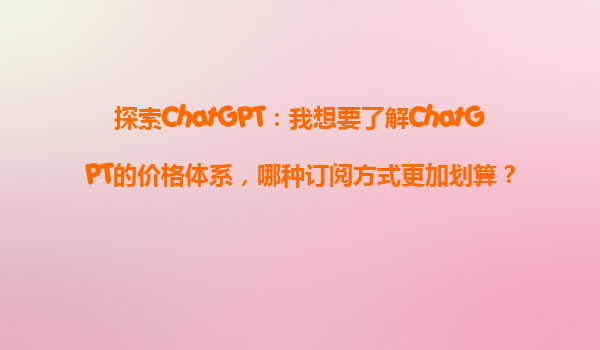 探索ChatGPT：我想要了解ChatGPT的价格体系，哪种订阅方式更加划算？