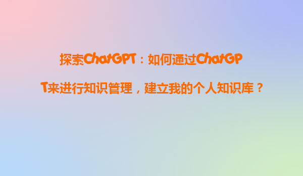 探索ChatGPT：如何通过ChatGPT来进行知识管理，建立我的个人知识库？