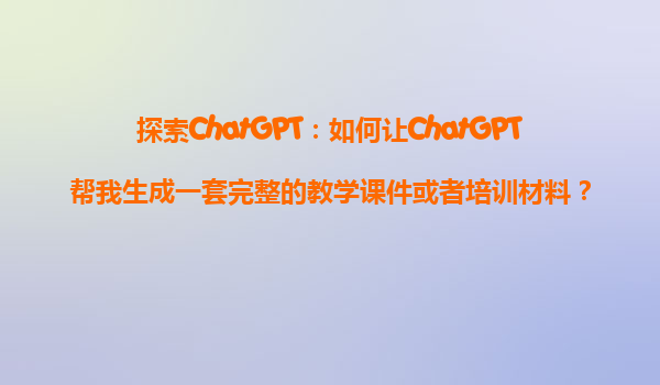 探索ChatGPT：如何让ChatGPT帮我生成一套完整的教学课件或者培训材料？