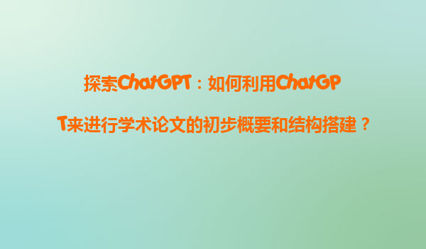 探索ChatGPT：如何利用ChatGPT来进行学术论文的初步概要和结构搭建？