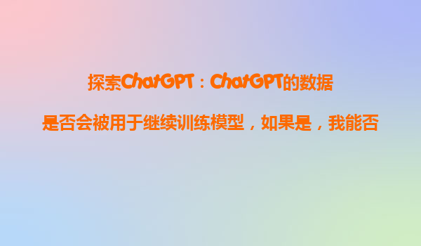 探索ChatGPT：ChatGPT的数据是否会被用于继续训练模型，如果是，我能否禁止？