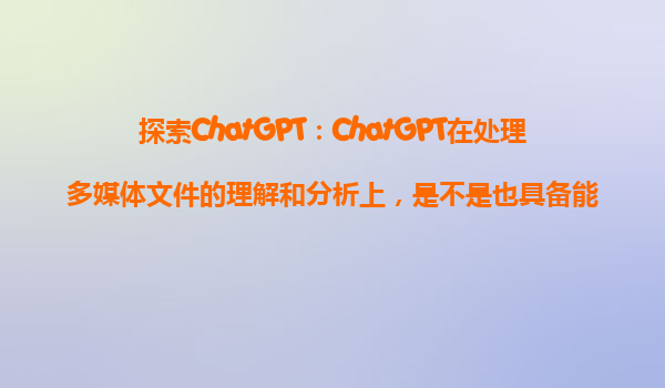 探索ChatGPT：ChatGPT在处理多媒体文件的理解和分析上，是不是也具备能力？
