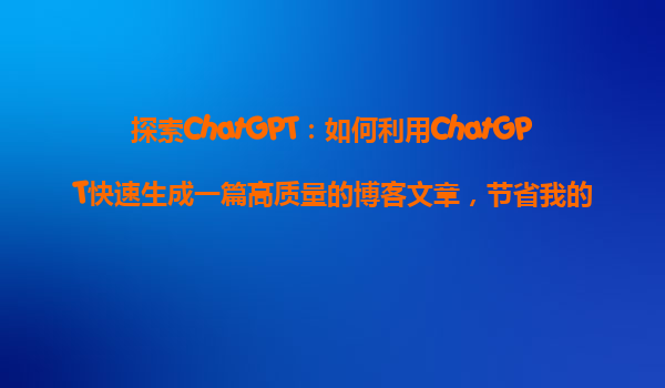 探索ChatGPT：如何利用ChatGPT快速生成一篇高质量的博客文章，节省我的写作时间？