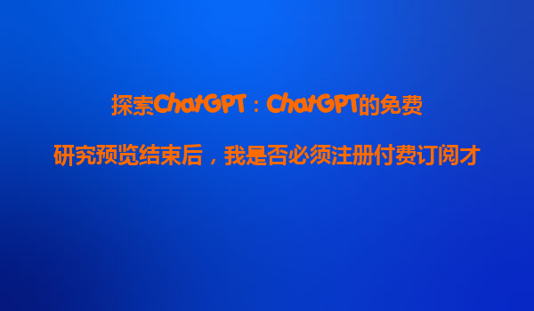 探索ChatGPT：ChatGPT的免费研究预览结束后，我是否必须注册付费订阅才能继续使用？