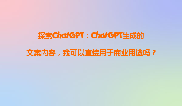 探索ChatGPT：ChatGPT生成的文案内容，我可以直接用于商业用途吗？