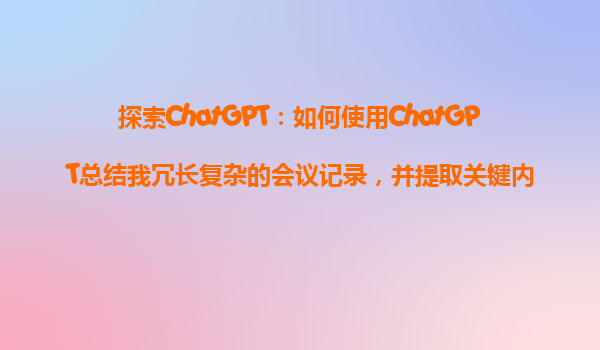 探索ChatGPT：如何使用ChatGPT总结我冗长复杂的会议记录，并提取关键内容？