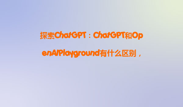探索ChatGPT：ChatGPT和OpenAIPlayground有什么区别，初学者应该选择哪一个？