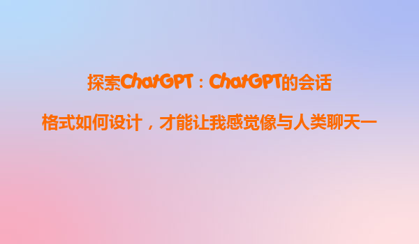 探索ChatGPT：ChatGPT的会话格式如何设计，才能让我感觉像与人类聊天一样自然？