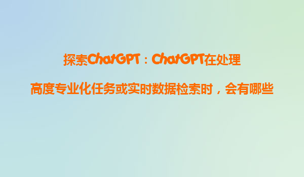 探索ChatGPT：ChatGPT在处理高度专业化任务或实时数据检索时，会有哪些限制？