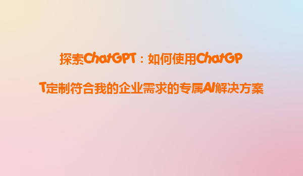 探索ChatGPT：如何使用ChatGPT定制符合我的企业需求的专属AI解决方案？