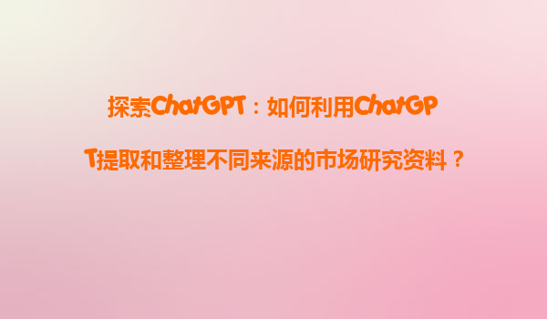 探索ChatGPT：如何利用ChatGPT提取和整理不同来源的市场研究资料？