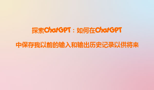 探索ChatGPT：如何在ChatGPT中保存我以前的输入和输出历史记录以供将来参考？