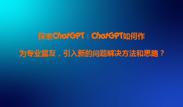 探索ChatGPT：ChatGPT如何作为专业盟友，引入新的问题解决方法和思路？