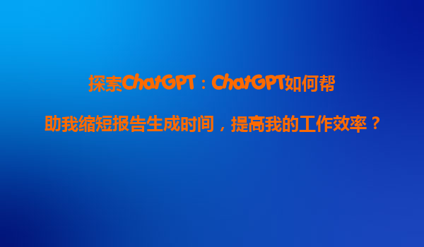 探索ChatGPT：ChatGPT如何帮助我缩短报告生成时间，提高我的工作效率？