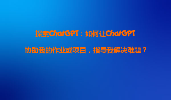探索ChatGPT：如何让ChatGPT协助我的作业或项目，指导我解决难题？