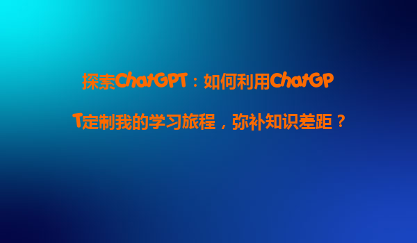 探索ChatGPT：如何利用ChatGPT定制我的学习旅程，弥补知识差距？