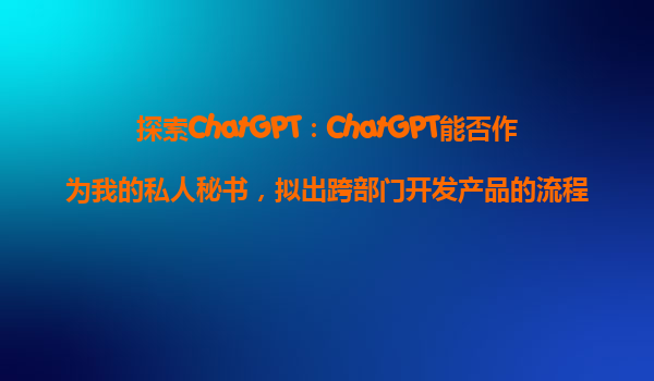 探索ChatGPT：ChatGPT能否作为我的私人秘书，拟出跨部门开发产品的流程？