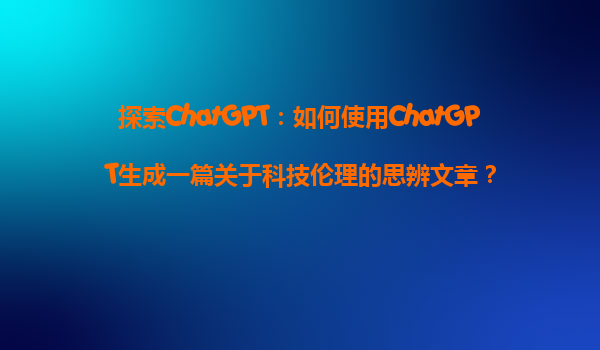 探索ChatGPT：如何使用ChatGPT生成一篇关于科技伦理的思辨文章？