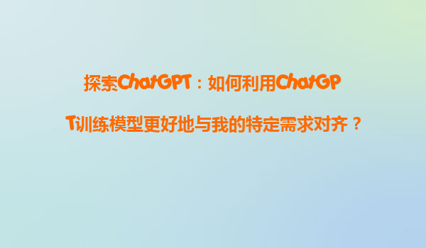 探索ChatGPT：如何利用ChatGPT训练模型更好地与我的特定需求对齐？