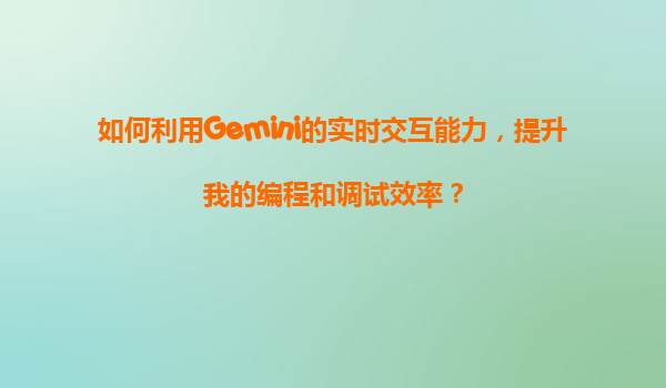 如何利用Gemini的实时交互能力，提升我的编程和调试效率？
